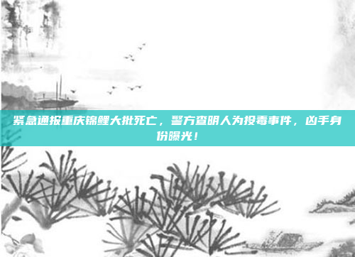 紧急通报重庆锦鲤大批死亡，警方查明人为投毒事件，凶手身份曝光！