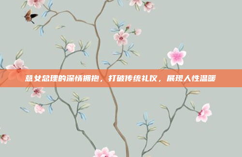 意女总理的深情拥抱，打破传统礼仪，展现人性温暖