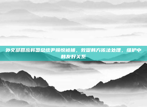 外交部回应韩国总统尹锡悦被捕，敦促韩方依法处理，维护中韩友好关系