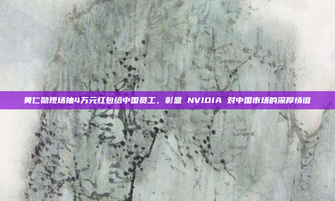 黄仁勋现场抽4万元红包给中国员工，彰显 NVIDIA 对中国市场的深厚情谊