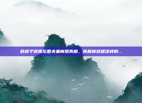 赵樱子曝娱乐圈夫妻离婚真相，真相竟然是这样的...