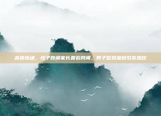 高铁惊魂，孩子吵闹家长置若罔闻，男子怒吼维权引发热议