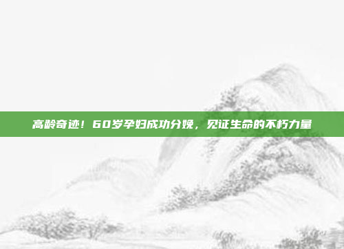 高龄奇迹！60岁孕妇成功分娩，见证生命的不朽力量