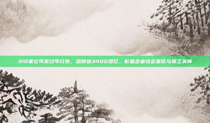 310家公司发过年红包，总额达3400多亿，彰显企业社会责任与员工关怀