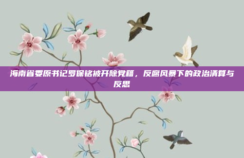 海南省委原书记罗保铭被开除党籍，反腐风暴下的政治清算与反思