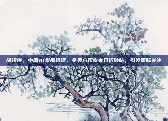 胡锡进，中国AI发展迅猛，令美方观察家几近破防，引发国际关注