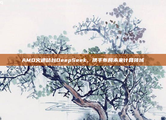 AMD火速站台DeepSeek，携手布局未来计算领域