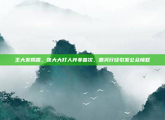 王大发揭露，张大大打人并非首次，恶劣行径引发公众愤怒