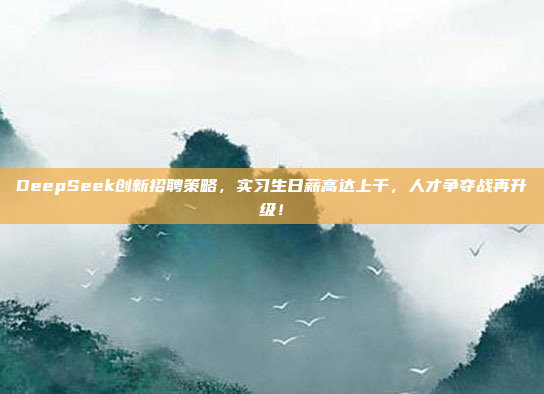 DeepSeek创新招聘策略，实习生日薪高达上千，人才争夺战再升级！