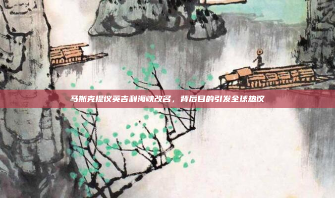 马斯克提议英吉利海峡改名，背后目的引发全球热议