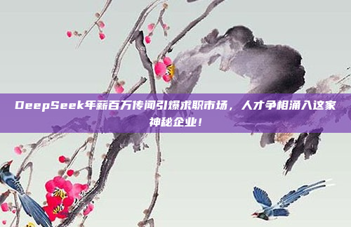 DeepSeek年薪百万传闻引爆求职市场，人才争相涌入这家神秘企业！