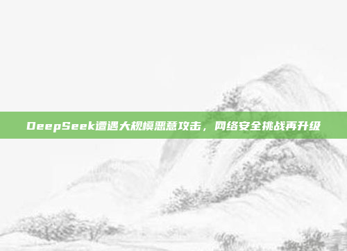 DeepSeek遭遇大规模恶意攻击，网络安全挑战再升级