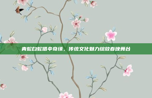 青蛇白蛇借伞奇缘，传统文化魅力绽放春晚舞台