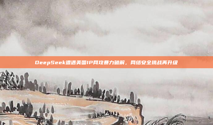 DeepSeek遭遇美国IP网攻暴力破解，网络安全挑战再升级