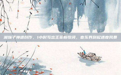 湘妹子神速创作，1小时写出王菲新歌词，音乐界刮起速度风暴