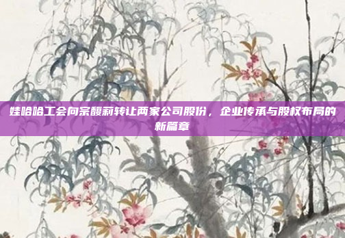 娃哈哈工会向宗馥莉转让两家公司股份，企业传承与股权布局的新篇章