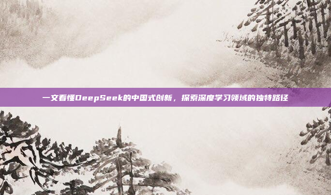 一文看懂DeepSeek的中国式创新，探索深度学习领域的独特路径