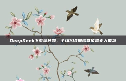 DeepSeek下载量狂飙，全球140国榜首位置无人能敌