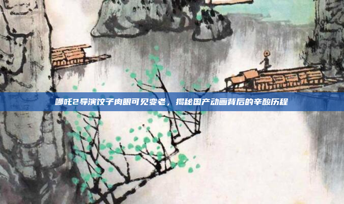 哪吒2导演饺子肉眼可见变老，揭秘国产动画背后的辛酸历程