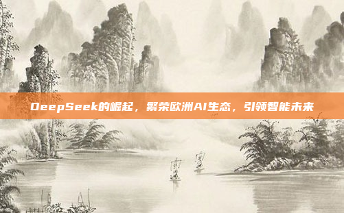 DeepSeek的崛起，繁荣欧洲AI生态，引领智能未来