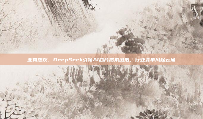 业内热议，DeepSeek引领AI芯片需求激增，行业变革风起云涌