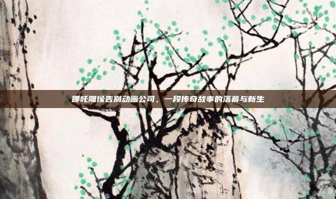 哪吒雕像告别动画公司，一段传奇故事的落幕与新生