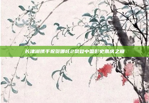 长津湖携手祝贺哪吒2荣登中国影史票房之巅