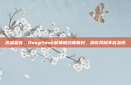 高盛警告，DeepSeek前景被过度看好，潜在风险不容忽视