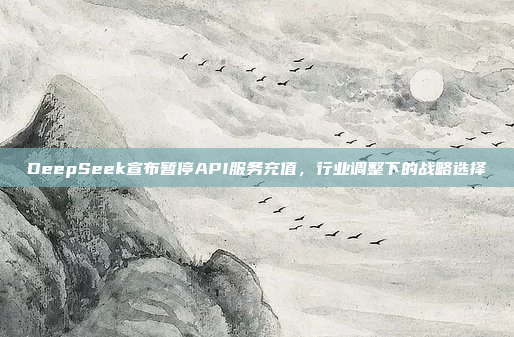 DeepSeek宣布暂停API服务充值，行业调整下的战略选择