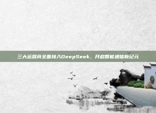 三大运营商全面接入DeepSeek，开启智能通信新纪元