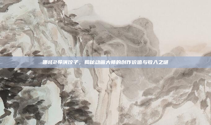 哪吒2导演饺子，揭秘动画大师的创作价值与收入之谜