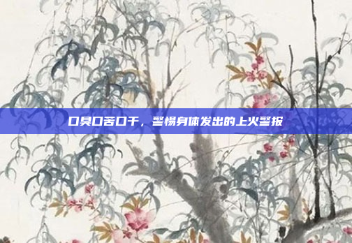 口臭口苦口干，警惕身体发出的上火警报