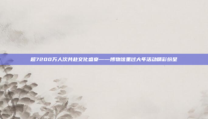 超7200万人次共赴文化盛宴——博物馆里过大年活动精彩纷呈