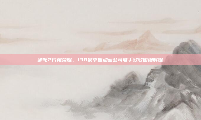 哪吒2片尾荣耀，138家中国动画公司联手致敬国漫辉煌