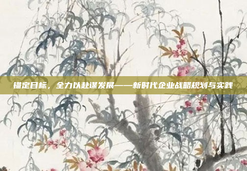 锚定目标，全力以赴谋发展——新时代企业战略规划与实践