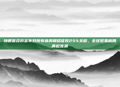 特朗普政府宣布对所有输美钢铝征收25%关税，全球贸易格局再起波澜