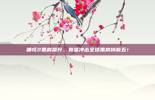 哪吒2票房飙升，有望冲击全球票房榜前五！