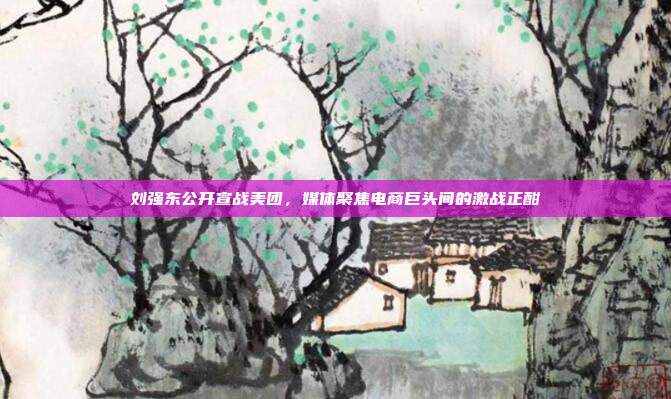 刘强东公开宣战美团，媒体聚焦电商巨头间的激战正酣