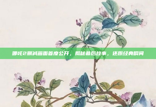 哪吒2删减画面首度公开，揭秘幕后故事，还原经典瞬间