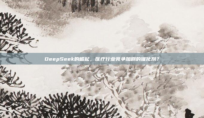 DeepSeek的崛起，医疗行业竞争加剧的催化剂？