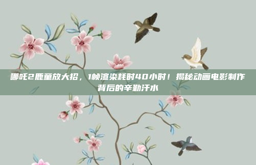 哪吒2鹿童放大招，1帧渲染耗时40小时！揭秘动画电影制作背后的辛勤汗水