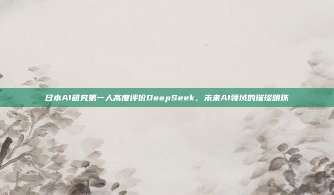 日本AI研究第一人高度评价DeepSeek，未来AI领域的璀璨明珠