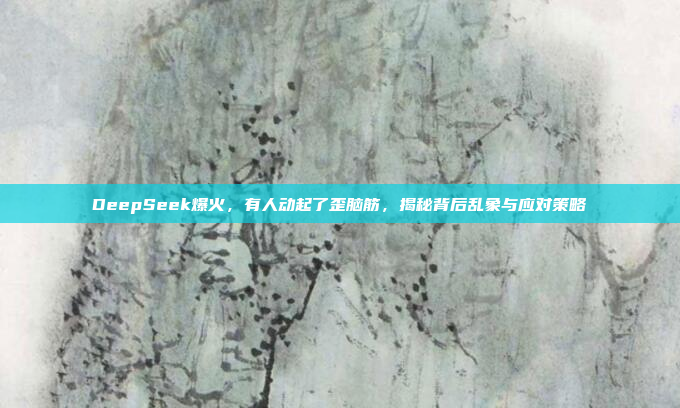 DeepSeek爆火，有人动起了歪脑筋，揭秘背后乱象与应对策略