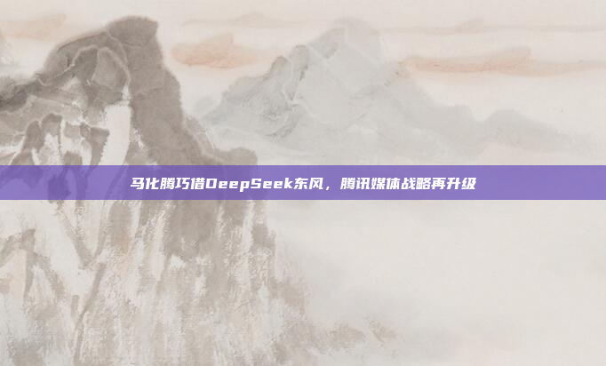 马化腾巧借DeepSeek东风，腾讯媒体战略再升级