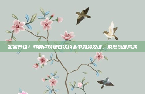 甜蜜升级！韩庚卢靖姗首次约会带妈妈见证，浪漫氛围满满