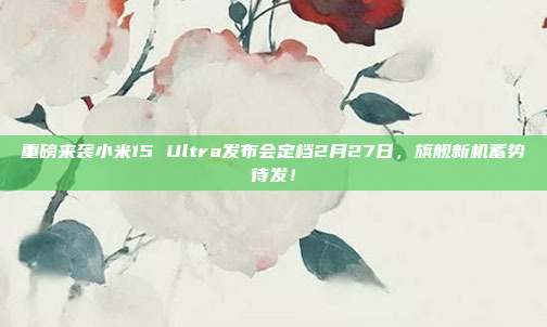 重磅来袭小米15 Ultra发布会定档2月27日，旗舰新机蓄势待发！