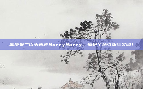 韩庚米兰街头再跳SorrySorry，惊艳全场引粉丝尖叫！