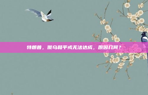 特朗普，俄乌和平或无法达成，原因几何？