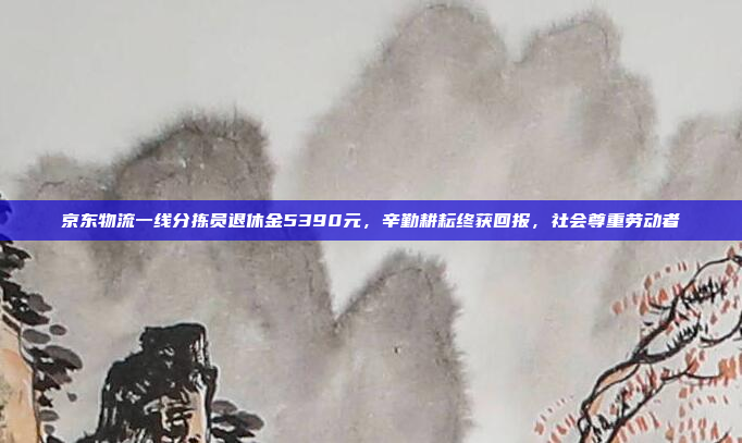 京东物流一线分拣员退休金5390元，辛勤耕耘终获回报，社会尊重劳动者