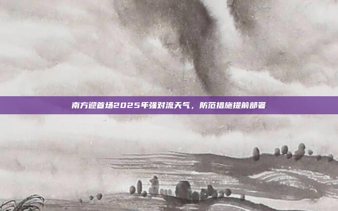 南方迎首场2025年强对流天气，防范措施提前部署